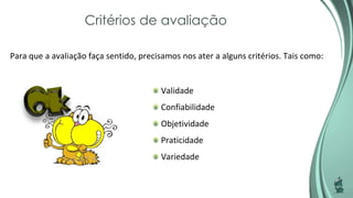 Critérios de avaliação
Para que a avaliação faça sentido, precisamos nos ater a alguns critérios. Tais como:
Validade
Confiabilidade
Objetividade
Praticidade
Variedade
 