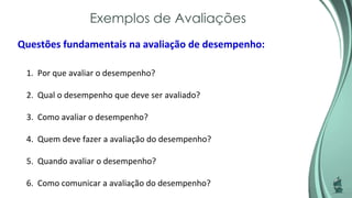 Exemplos de Avaliações
Questões fundamentais na avaliação de desempenho:
1. Por que avaliar o desempenho?
2. Qual o desempenho que deve ser avaliado?
3. Como avaliar o desempenho?
4. Quem deve fazer a avaliação do desempenho?
5. Quando avaliar o desempenho?
6. Como comunicar a avaliação do desempenho?
 