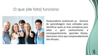 O que (de fato) funciona
Pesquisadores analisaram as técnicas
de aprendizagem mais utilizadas para
identificar quais as mais vantajosas para
obter e gerir conhecimento e
consequentemente aprender. Destas,
elencaram cinco que comprovadamente
são eficazes.
 
