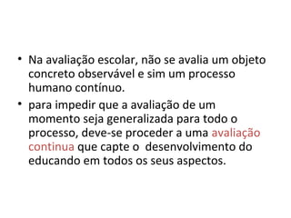 • Na avaliação escolar, não se avalia um objeto
concreto observável e sim um processo
humano contínuo.
• para impedir que a avaliação de um
momento seja generalizada para todo o
processo, deve-se proceder a uma avaliação
continua que capte o desenvolvimento do
educando em todos os seus aspectos.
 