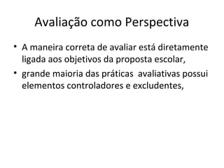 Avaliação como Perspectiva
• A maneira correta de avaliar está diretamente
ligada aos objetivos da proposta escolar,
• grande maioria das práticas avaliativas possui
elementos controladores e excludentes,
 