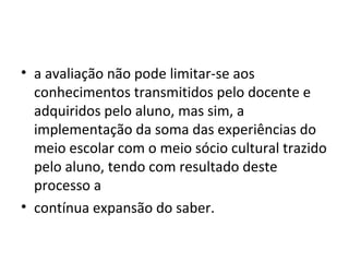 • a avaliação não pode limitar-se aos
conhecimentos transmitidos pelo docente e
adquiridos pelo aluno, mas sim, a
implementação da soma das experiências do
meio escolar com o meio sócio cultural trazido
pelo aluno, tendo com resultado deste
processo a
• contínua expansão do saber.
 