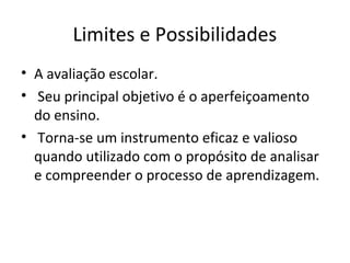 Limites e Possibilidades
• A avaliação escolar.
• Seu principal objetivo é o aperfeiçoamento
do ensino.
• Torna-se um instrumento eficaz e valioso
quando utilizado com o propósito de analisar
e compreender o processo de aprendizagem.
 