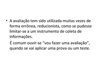 • A avaliação tem sido utilizada muitas vezes de
forma errônea, reducionista, como se pudesse
limitar-se a um instrumento de coleta de
informações.
É comum ouvir-se “vou fazer uma avaliação”,
quando se vai aplicar uma prova ou um teste.
 