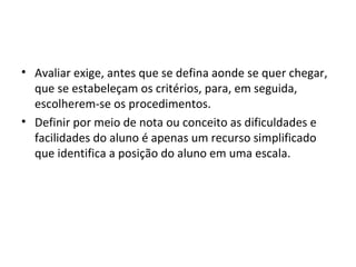 • Avaliar exige, antes que se defina aonde se quer chegar,
que se estabeleçam os critérios, para, em seguida,
escolherem-se os procedimentos.
• Definir por meio de nota ou conceito as dificuldades e
facilidades do aluno é apenas um recurso simplificado
que identifica a posição do aluno em uma escala.
 