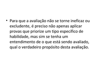 • Para que a avaliação não se torne ineficaz ou
excludente, é preciso não apenas aplicar
provas que priorize um tipo específico de
habilidade, mas sim se tenha um
entendimento de o que está sendo avaliado,
qual o verdadeiro propósito desta avaliação.
 