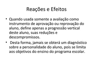 Reações e Efeitos
• Quando usada somente a avaliação como
instrumento de aprovação ou reprovação do
aluno, define apenas a progressão vertical
deste aluno, suas reduções e
descompromissos.
• Desta forma, jamais se obterá um diagnóstico
sobre a personalidade do aluno, pois se limita
aos objetivos do ensino do programa escolar.
 
