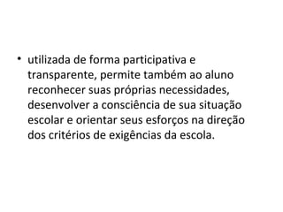 • utilizada de forma participativa e
transparente, permite também ao aluno
reconhecer suas próprias necessidades,
desenvolver a consciência de sua situação
escolar e orientar seus esforços na direção
dos critérios de exigências da escola.
 