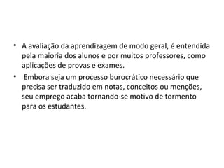 • A avaliação da aprendizagem de modo geral, é entendida
pela maioria dos alunos e por muitos professores, como
aplicações de provas e exames.
• Embora seja um processo burocrático necessário que
precisa ser traduzido em notas, conceitos ou menções,
seu emprego acaba tornando-se motivo de tormento
para os estudantes.
 