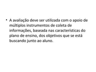 • A avaliação deve ser utilizada com o apoio de
múltiplos instrumentos de coleta de
informações, baseada nas características do
plano de ensino, dos objetivos que se está
buscando junto ao aluno.
 