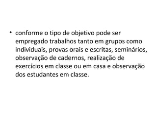 • conforme o tipo de objetivo pode ser
empregado trabalhos tanto em grupos como
individuais, provas orais e escritas, seminários,
observação de cadernos, realização de
exercícios em classe ou em casa e observação
dos estudantes em classe.
 