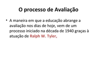 O processo de Avaliação
• A maneira em que a educação abrange a
avaliação nos dias de hoje, vem de um
processo iniciado na década de 1940 graças à
atuação de Ralph W. Tyler,
 