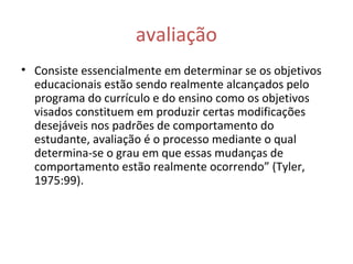 avaliação
• Consiste essencialmente em determinar se os objetivos
educacionais estão sendo realmente alcançados pelo
programa do currículo e do ensino como os objetivos
visados constituem em produzir certas modificações
desejáveis nos padrões de comportamento do
estudante, avaliação é o processo mediante o qual
determina-se o grau em que essas mudanças de
comportamento estão realmente ocorrendo” (Tyler,
1975:99).
 
