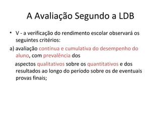 A Avaliação Segundo a LDB
• V - a verificação do rendimento escolar observará os
seguintes critérios:
a) avaliação contínua e cumulativa do desempenho do
aluno, com prevalência dos
aspectos qualitativos sobre os quantitativos e dos
resultados ao longo do período sobre os de eventuais
provas finais;
 
