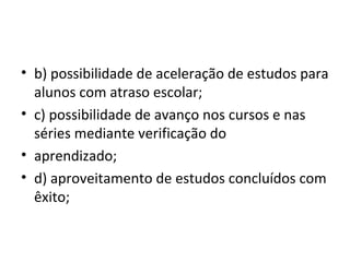 • b) possibilidade de aceleração de estudos para
alunos com atraso escolar;
• c) possibilidade de avanço nos cursos e nas
séries mediante verificação do
• aprendizado;
• d) aproveitamento de estudos concluídos com
êxito;
 