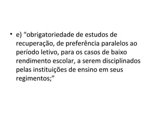 • e) “obrigatoriedade de estudos de
recuperação, de preferência paralelos ao
período letivo, para os casos de baixo
rendimento escolar, a serem disciplinados
pelas instituições de ensino em seus
regimentos;”
 