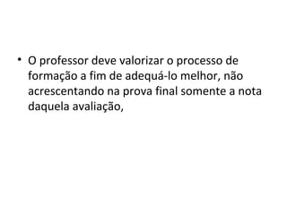 • O professor deve valorizar o processo de
formação a fim de adequá-lo melhor, não
acrescentando na prova final somente a nota
daquela avaliação,
 