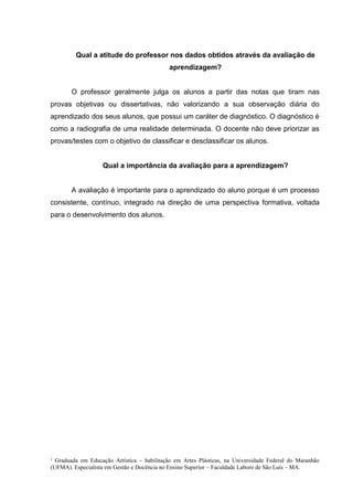 ¹ Graduada em Educação Artística – habilitação em Artes Plásticas, na Universidade Federal do Maranhão
(UFMA). Especialista em Gestão e Docência no Ensino Superior – Faculdade Laboro de São Luís – MA.
Qual a atitude do professor nos dados obtidos através da avaliação de
aprendizagem?
O professor geralmente julga os alunos a partir das notas que tiram nas
provas objetivas ou dissertativas, não valorizando a sua observação diária do
aprendizado dos seus alunos, que possui um caráter de diagnóstico. O diagnóstico é
como a radiografia de uma realidade determinada. O docente não deve priorizar as
provas/testes com o objetivo de classificar e desclassificar os alunos.
Qual a importância da avaliação para a aprendizagem?
A avaliação é importante para o aprendizado do aluno porque é um processo
consistente, contínuo, integrado na direção de uma perspectiva formativa, voltada
para o desenvolvimento dos alunos.
 