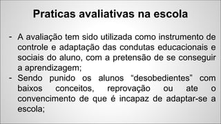 - A avaliação tem sido utilizada como instrumento de
controle e adaptação das condutas educacionais e
sociais do aluno, com a pretensão de se conseguir
a aprendizagem;
- Sendo punido os alunos “desobedientes” com
baixos conceitos, reprovação ou ate o
convencimento de que é incapaz de adaptar-se a
escola;
Praticas avaliativas na escola
 
