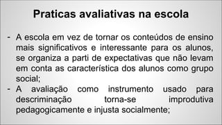- A escola em vez de tornar os conteúdos de ensino
mais significativos e interessante para os alunos,
se organiza a parti de expectativas que não levam
em conta as característica dos alunos como grupo
social;
- A avaliação como instrumento usado para
descriminação torna-se improdutiva
pedagogicamente e injusta socialmente;
Praticas avaliativas na escola
 