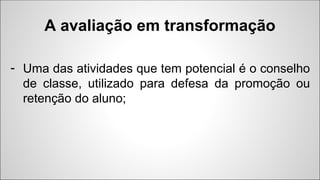 - Uma das atividades que tem potencial é o conselho
de classe, utilizado para defesa da promoção ou
retenção do aluno;
A avaliação em transformação
 