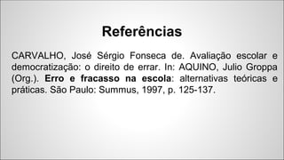 CARVALHO, José Sérgio Fonseca de. Avaliação escolar e
democratização: o direito de errar. In: AQUINO, Julio Groppa
(Org.). Erro e fracasso na escola: alternativas teóricas e
práticas. São Paulo: Summus, 1997, p. 125-137.
Referências
 