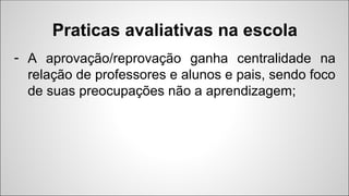 - A aprovação/reprovação ganha centralidade na
relação de professores e alunos e pais, sendo foco
de suas preocupações não a aprendizagem;
Praticas avaliativas na escola
 