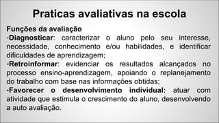 Funções da avaliação
-Diagnosticar: caracterizar o aluno pelo seu interesse,
necessidade, conhecimento e/ou habilidades, e identificar
dificuldades de aprendizagem;
-Retroinformar: evidenciar os resultados alcançados no
processo ensino-aprendizagem, apoiando o replanejamento
do trabalho com base nas informações obtidas;
-Favorecer o desenvolvimento individual: atuar com
atividade que estimula o crescimento do aluno, desenvolvendo
a auto avaliação.
Praticas avaliativas na escola
 