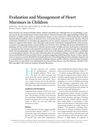 October 1, 2011 ◆
Volume 84, Number 7 www.aafp.org/afp American Family Physician  793
Evaluation and Management of Heart
Murmurs in Children
JENNIFER E. FRANK, MD, and KATHRYN M. JACOBE, MD, University of Wisconsin Fox Valley Family Medicine
Residency Program, Appleton, Wisconsin
H
eart murmurs are common
in asymptomatic, otherwise
healthy children. These mur-
murs are often innocent and
result from the normal patterns of blood
flow through the heart and vessels.1
How-
ever, a heart murmur may be the sole find-
ing in children with structural heart disease;
therefore, a thorough evaluation is necessary.
Incidence and Prevalence
Congenital heart disease (CHD) may occur
in the presence or absence of a heart mur-
mur. The incidence of CHD varies between
four and 50 per 1,000 live births.2
One review
found an incidence of 75 cases per 1,000 live
births; of these, six cases per 1,000 were
moderate or severe.3
History
Certain historical features suggest possible
structural heart disease (Table 1).1,2,4-11
Car-
diovascular signs and symptoms can be non-
specific (e.g., poor feeding, failure to thrive)
or specific (e.g., chest pain, palpitations),
and can help identify children who are likely
to have structural heart disease (Table 2).4,7,10
In infants, feeding difficulties may be the
first sign of congestive heart failure, which is
present in approximately one-third of infants
and children with CHD.4
The most common
symptoms in a series of children presenting
to the emergency department with acute
heart failure included dyspnea (74 percent),
nausea and vomiting (60 percent), fatigue (56
percent), and cough (40 percent).12
Exercise tolerance should be assessed in an
age-appropriate fashion. Parents of infants
should be asked about their child’s ability to
play and the duration and vigor of feeding;
parents of older children should compare
their child’s ability to participate in team
sports with that of peers.4
Chest pain is rarely
a presenting symptom of cardiac disease in
children.13,14
In a pediatric cardiology clinic,
chest pain or syncope prompted consulta-
tion in approximately 10 percent of children;
only 11 percent of those with chest pain and
5 percent of those with syncope had cardiac
disease.14
A high degree of suspicion is
Heart murmurs are common in healthy infants, children, and adolescents. Although most are not pathologic, a mur-
mur may be the sole manifestation of serious heart disease. Historical elements that suggest pathology include fam-
ily history of sudden cardiac death or congenital heart disease, in utero exposure to certain medications or alcohol,
maternal diabetes mellitus, history of rheumatic fever or Kawasaki disease, and certain genetic disorders. Physical
examination should focus on vital signs; age-appropriate exercise capacity; respiratory or gastrointestinal manifes-
tations of congestive heart failure; and a thorough cardiovascular examination, including features of the murmur,
assessment of peripheral perfusion, and auscultation over the heart valves. Red flags that increase the likelihood of a
pathologic murmur include a holosystolic or diastolic murmur, grade 3 or higher murmur, harsh quality, an abnormal
S2
, maximal murmur intensity at the upper left sternal border, a systolic click, or increased intensity when the patient
stands. Electrocardiography and chest radiography rarely assist in the diagnosis. Referral to a pediatric cardiologist
is recommended for patients with any other abnormal physical examination findings, a history of conditions that
increase the likelihood of structural heart disease, symptoms suggesting underlying cardiac disease, or when a specific
innocent murmur cannot be identified by the family physician. Echocardiography provides a definitive diagnosis and
is recommended for evaluation of any potentially pathologic murmur, and for evaluation of neonatal heart murmurs
because these are more likely to be manifestations of structural heart disease. (Am Fam Physician. 2011;84(7):793-
800. Copyright © 2011 American Academy of Family Physicians.)
Downloaded from the American Family Physician Web site at www.aafp.org/afp. Copyright © 2011 American Academy of Family Physicians. For the private, noncommer-
cial use of one individual user of the Web site. All other rights reserved. Contact copyrights@aafp.org for copyright questions and/or permission requests.
 