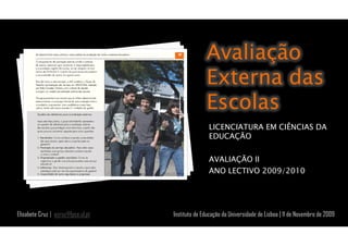 Avaliação
                                                  Externa das
                                                  Escolas
                                                   LICENCIATURA EM CIÊNCIAS DA
                                                   EDUCAÇÃO

                                                   AVALIAÇÃO II
                                                   ANO LECTIVO 2009/2010




Elisabete Cruz | ecruz@fpce.ul.pt   Instituto de Educação da Universidade de Lisboa | 11 de Novembro de 2009
 