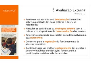 OBJECTIVOS



             Fomentar nas escolas uma interpelação sistemática
             sobre a qualidade das suas práticas e dos seus
             resultados;
             Articular os contributos da avaliação externa com a
             cultura e os dispositivos de auto-avaliação das escolas;
             Reforçar a capacidade das escolas para desenvolverem a
             sua autonomia;
             Concorrer para a regulação do funcionamento do
             sistema educativo;
             Contribuir para um melhor conhecimento das escolas e
             do serviço público de educação, fomentando a
             participação social na vida das escolas.
 