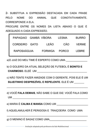 Avaliação adaptada pela professora da Sala Multifuncional
2- SUBSTITUA A EXPRESSÃO DESTACADA EM CADA FRASE
PELO NOME DO ANIMAL QUE CONOTATIVAMENTE,
CORRESPONDE A ELA.
PROCURE ENTRE OS NOMES DA LISTA ABAIXO O QUE É
ADEQUADO A CADA EXPRESSÃO.
PAPAGAIO GAMBÁ VÍBORA LESMA BURRO
CORDEIRO GATO LEÃO CÃO VERME
RAPOSAÁGUIA FORMIGA PORCO LEBRE
a)O JUIZ DO MEU TIME É ESPERTO COMO UMA _______________
b) O GOLEIRO DA ATUAL SELEÇÃO DE FUTEBOL É BONITO E
CHARMOSO. ELEÉ UM ___________________________________
c) NÃO TENTE FAZER AMIZADE COM O GERENTE, POIS ELE É UM
SUJEITINHO DESPREZÍVEL E REPELENTE. ELE É UM _______
_________________________________________________________
d) VOCÊ FALA DEMAIS, NÃO SABE O QUE DIZ. VOCÊ FALA COMO
UM _____________________________________________________
e) MARIA É CALMA E MANSA COMO UM ______________________
f) AQUELAMULHER É PERIGOSA E TRAIÇOEIRA COMO UMA
_________________________________________________________
g) O MENINO É SAGAZ COMO UMA__________________________
 
