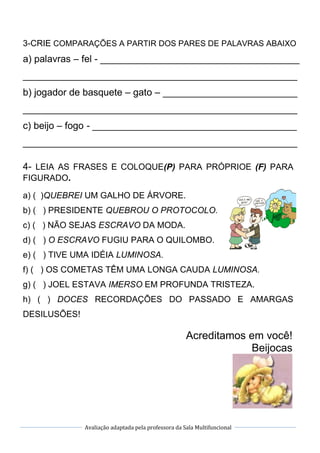 Avaliação adaptada pela professora da Sala Multifuncional
3-CRIE COMPARAÇÕES A PARTIR DOS PARES DE PALAVRAS ABAIXO
a) palavras – fel - _____________________________________
___________________________________________________
b) jogador de basquete – gato – _________________________
___________________________________________________
c) beijo – fogo - ______________________________________
___________________________________________________
4- LEIA AS FRASES E COLOQUE(P) PARA PRÓPRIOE (F) PARA
FIGURADO.
a) ( )QUEBREI UM GALHO DE ÁRVORE.
b) ( ) PRESIDENTE QUEBROU O PROTOCOLO.
c) ( ) NÃO SEJAS ESCRAVO DA MODA.
d) ( ) O ESCRAVO FUGIU PARA O QUILOMBO.
e) ( ) TIVE UMA IDÉIA LUMINOSA.
f) ( ) OS COMETAS TÊM UMA LONGA CAUDA LUMINOSA.
g) ( ) JOEL ESTAVA IMERSO EM PROFUNDA TRISTEZA.
h) ( ) DOCES RECORDAÇÕES DO PASSADO E AMARGAS
DESILUSÕES!
Acreditamos em você!
Beijocas
 