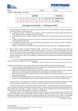 Nome:                                                                   Turma:                          | Data:
Filosofia – Professor Rafael – 2º ano EM

                                                      QUESTÕES                                               PONTUAÇÃO

                     1      2      3      4       5     6      7      8         9   10      11     12      OFERECIDA: 400

                     E      A      E      D       C     C      B      A         A    B      D       A      OBTIDA: ______


                                 Avaliação de Filosofia – 1º Bimestre 2012
1.   (Ifsp) Reconhecido por muitos como fundador do pensamento político moderno, Maquiavel chocou a sociedade de
     seu tempo ao propor, em O Príncipe, que
     a) a soberania do Estado é ilimitada e que o monarca, embora submetido às leis divinas, pode interpretá-las de
          forma autônoma, sem a necessidade de recorrer ao Papa.
     b) a autoridade do monarca é sagrada, ilimitada e incontestável, pois o príncipe recebe seu poder diretamente de
          Deus.
     c) o Estado é personificado pelo monarca, que encarna a soberania e cujo poder não conhece outros limites que
          não aqueles ditados pela moral.
     d) a autoridade do príncipe deriva do consentimento dos governados, pois a função do Estado é promover e
          assegurar a felicidade dos seus súditos.
     e) a política é autonormativa, justificando seus meios em prol de um bem maior, que é a estabilidade do Estado.

2.   (Ufu) A Itália do tempo de Nicolau Maquiavel (1469 – 1527) não era um Estado unificado como hoje, mas
     fragmentada em reinos e repúblicas. Na obra O Príncipe, declara seu sonho de ver a península unificada. Para tanto,
     entre outros conceitos, forjou as concepções de virtú e de fortuna. A primeira representa a capacidade de governar,
     agir para conquistar e manter o poder; a segunda é relativa aos “acasos da sorte” aos quais todos estão submetidos,
     inclusive os governantes. Afinal, como registrado na famosa ópera de Carl Orff: Fortuna imperatrix mundi (A Fortuna
     governa o mundo).
       Por isso, um príncipe prudente não pode nem deve guardar a palavra dada quando isso se lhe torne prejudicial e
quando as causas que o determinaram cessem de existir.
                                                      MAQUIAVEL, N. “O príncipe”. Coleção os Pensadores. São Paulo: Abril Cultura, 1973, p. 79 - 80.

Com base nas informações acima, assinale a alternativa que melhor interpreta o pensamento de Maquiavel.
   a) Trata-se da fortuna, quando Maquiavel diz que “as causas que o determinaram cessem de existir”; e de virtú,
       quando Maquiavel diz que o príncipe deve ser “prudente”.
   b) Trata-se da virtú, quando Maquiavel diz que as “causas mudaram”; e de fortuna quando se refere ao príncipe
       prudente, pois um príncipe com tal qualidade saberia acumular grande quantidade de riquezas.
   c) Apesar de ser uma frase de Maquiavel, conforme o texto introdutório, ela não guarda qualquer relação com as
       noções de virtú e fortuna.
   d) O fragmento de Maquiavel expressa bem a noção de virtú, ao dizer que o príncipe deve ser prudente, mas não se
       relaciona com a noção de fortuna, pois em nenhum momento afirma que as “circunstâncias” podem mudar.

3.   (Unesp) Analise o texto político, que apresenta uma visão muito próxima de importantes reflexões do filósofo
     italiano Maquiavel, um dos primeiros a apontar que os domínios da ética e da política são práticas distintas.
     “A política arruína o caráter”, disse Otto von Bismarck (1815-1898), o “chanceler de ferro” da Alemanha, para quem
mentir era dever do estadista. Os ditadores que agora enojam o mundo ao reprimir ferozmente seus próprios povos nas
praças árabes foram colocados e mantidos no poder por nações que se enxergam como faróis da democracia e dos
direitos humanos: Estados Unidos, Inglaterra e França. Isso é condenável?
     Os ditadores eram a única esperança do Ocidente de continuar tendo acesso ao petróleo árabe e de manter um
mínimo de informação sobre as organizações terroristas islâmicas. Antes de condenar, reflita sobre a frase do mais
extraordinário diplomata americano do século passado, George Kennan, morto aos 101 anos em 2005: “As sociedades
não vivem para conduzir sua política externa: seria mais exato dizer que elas conduzem sua política externa para viver”.
                                                                                                                      (Veja, 02.03.2011. Adaptado.)




COLÉGIO PORTINARI
Av. Maria Thereza Silveira de Barros Camargo, 698 – Jd. Aquárius – Limeira/SP
Tel: 19 3443.2053 | www.colegioportinari.com.br
 