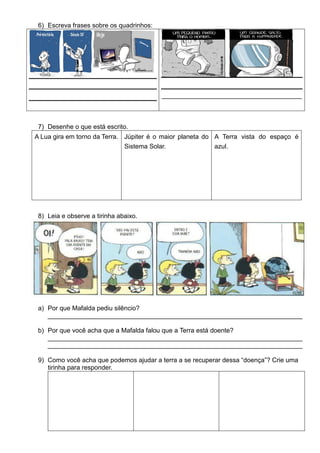 6) Escreva frases sobre os quadrinhos:
_______________________________________
7) Desenhe o que está escrito.
A Lua gira em torno da Terra. Júpiter é o maior planeta do
Sistema Solar.
A Terra vista do espaço é
azul.
8) Leia e observe a tirinha abaixo.
a) Por que Mafalda pediu silêncio?
_______________________________________________________________________
b) Por que você acha que a Mafalda falou que a Terra está doente?
_______________________________________________________________________
_______________________________________________________________________
9) Como você acha que podemos ajudar a terra a se recuperar dessa “doença”? Crie uma
tirinha para responder.
 