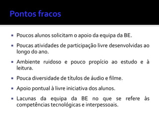  Poucos alunos solicitam o apoio da equipa da BE.
 Poucas atividades de participação livre desenvolvidas ao
longo do ano.
 Ambiente ruidoso e pouco propício ao estudo e à
leitura.
 Pouca diversidade de títulos de áudio e filme.
 Apoio pontual à livre iniciativa dos alunos.
 Lacunas da equipa da BE no que se refere às
competências tecnológicas e interpessoais.
 