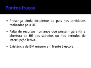  Presença ainda incipiente de pais nas atividades
realizadas pela BE.
 Falta de recursos humanos que possam garantir a
abertura da BE aos sábados ou nos períodos de
interrupção letiva.
 Existência da BM mesmo em frente à escola.
 