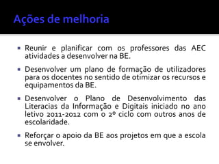 Reunir e planificar com os professores das AEC
atividades a desenvolver na BE.
 Desenvolver um plano de formação de utilizadores
para os docentes no sentido de otimizar os recursos e
equipamentos da BE.
 Desenvolver o Plano de Desenvolvimento das
Literacias da Informação e Digitais iniciado no ano
letivo 2011-2012 com o 2º ciclo com outros anos de
escolaridade.
 Reforçar o apoio da BE aos projetos em que a escola
se envolver.
 