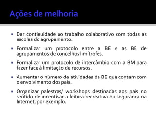  Dar continuidade ao trabalho colaborativo com todas as
escolas do agrupamento.
 Formalizar um protocolo entre a BE e as BE de
agrupamentos de concelhos limítrofes.
 Formalizar um protocolo de intercâmbio com a BM para
fazer face à limitação de recursos.
 Aumentar o número de atividades da BE que contem com
o envolvimento dos pais.
 Organizar palestras/ workshops destinadas aos pais no
sentido de incentivar a leitura recreativa ou segurança na
Internet, por exemplo.
 