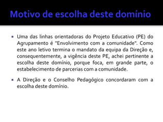  Uma das linhas orientadoras do Projeto Educativo (PE) do
Agrupamento é "Envolvimento com a comunidade". Como
este ano letivo termina o mandato da equipa da Direção e,
consequentemente, a vigência deste PE, achei pertinente a
escolha deste domínio, porque foca, em grande parte, o
estabelecimento de parcerias com a comunidade.
 A Direção e o Conselho Pedagógico concordaram com a
escolha deste domínio.
 