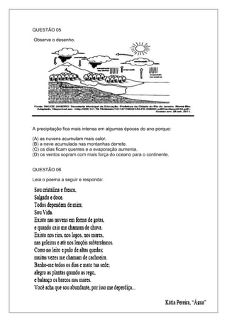 QUESTÃO 05
Observe o desenho.
A precipitação fica mais intensa em algumas épocas do ano porque:
(A) as nuvens acumulam mais calor.
(B) a neve acumulada nas montanhas derrete.
(C) os dias ficam quentes e a evaporação aumenta.
(D) os ventos sopram com mais força do oceano para o continente.
QUESTÃO 06
Leia o poema a seguir e responda:
 