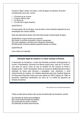 O poema “Água” retrata, em parte, o ciclo da água na natureza. Enumere
corretamente como isso ocorre:
( ) Formam-se as nuvens.
( ) A água volta ao solo.
( ) A chuva cai.
( ) O calor faz a água evaporar.
QUESTÃO 07
A preservação não só da água, mas de todo o meio ambiente depende de uma
reavaliação dos nossos hábitos.
Qual das alternativas abaixo não está relacionada à preservação da água.
(A) Reutilizar a água sempre que possível.
(B) Fechar o chuveiro enquanto o corpo é ensaboado.
(C) Lavar calçadas e veículos com mangueira (borracha).
(D) Não deixar a torneira aberta enquanto escovar os dentes.
QUESTÃO 08
Leia o texto com atenção:
Extração ilegal de madeira é a maior ameaça à floresta.
A destruição da Amazônia, a maior das florestas primárias remanescentes no
mundo, é assustadora. Somente nos últimos quatro anos, mais de 77 mil km2 -
uma área um pouco maior do que os estados do Rio Grande do Norte e
Sergipe juntos - foram devastados. Entre as causas do desflorestamento está a
obtenção de áreas para lavouras e pastagens, mas, sobretudo, o corte
indiscriminado da madeira. Um relatório elaborado pelo Inpe (Instituto Nacional
de Pesquisas Espaciais) indica que entre agosto de 1997 e agosto de 1998, as
empresas madeireiras danificaram em torno de 1,5 milhão de alqueires da
floresta amazônica.
http://www.terra.com.br/reporterterra/greenpeace
Todas as alternativas abaixo são causas da destruição da Amazônia, exceto:
(A) obtenção de áreas para pastagens.
(B) o corte indiscriminado da madeira.
(C) construção de casas e prédios.
(D) obtenção de áreas para lavouras.
 