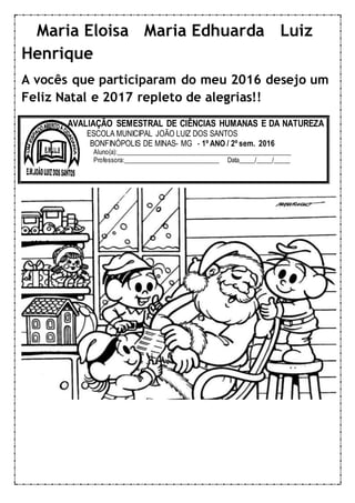 Maria Eloisa Maria Edhuarda Luiz
Henrique
A vocês que participaram do meu 2016 desejo um
Feliz Natal e 2017 repleto de alegrias!!
AVALIAÇÃO SEMESTRAL DE CIÊNCIAS HUMANAS E DA NATUREZA
ESCOLA MUNICIPAL JOÃO LUIZ DOS SANTOS
BONFINÓPOLIS DE MINAS- MG - 1º ANO / 2º sem. 2016
Aluno(a):______________________________________________________
Professora:______________________________ Data_____/_____/_____
 