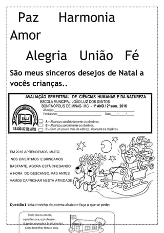 Paz Harmonia
Amor
Alegria União Fé
São meus sinceros desejos de Natal a
vocês crianças..
EM 2016 APRENDEMOS MUITO,
NOS DIVERTIMOS E BRINCAMOS
BASTANTE, AGORA ESTÁ CHEGANDO
A HORA DO DESCANSO, MAS ANTES
VAMOS CAPRICHAR NESTA ATIVIDADE.
Questão1-Leia o trecho do poema abaixo e faça o que se pede:
AVALIAÇÃO SEMESTRAL DE CIÊNCIAS HUMANAS E DA NATUREZA
ESCOLA MUNICIPAL JOÃO LUIZ DOS SANTOS
BONFINÓPOLIS DE MINAS- MG - 1º ANO / 2º sem. 2016
Aluno(a):______________________________________________________
Professora:______________________________ Data_____/_____/_____
A – Alcançou satisfatoriamente os objetivos.
B – Alcançou parcialmente os objetivos.
C – Com um pouco mais de esforço, alcançará os objetivos.
 
