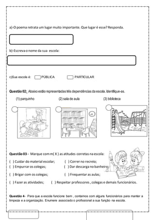 a)-O poema retrata um lugar muito importante. Que lugar é esse? Responda.
b)-Escreva o nome da sua escola:
c)Sua escola é: PÚBLICA PARTICULAR
Questão 02: Abaixo estão representadas três dependências da escola. Identifique-as.
(1) parquinho (2) sala de aula (3) biblioteca
Questão03 - Marque comm( X ) as atitudes corretas na escola:
( ) Cuidar do material escolar; ( ) Correr no recreio;
( ) Empurrar os colegas; ( ) Dar descarga no banheiro;
( ) Brigar com os colegas; ( ) Frequentar as aulas;
( ) Fazer as atividades; ( ) Respeitar professores , colegas e demais funcionários.
Questão 4- Para que a escola funcione bem , contamos com alguns funcionários para manter a
limpeza e a organização. Enumere associado o profissional a sua função na escola.
 