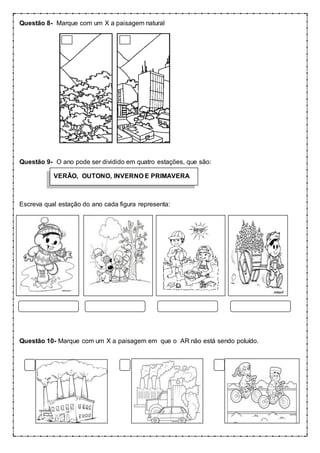 Questão 8- Marque com um X a paisagem natural
Questão 9- O ano pode ser dividido em quatro estações, que são:
VERÃO, OUTONO, INVERNO E PRIMAVERA
Escreva qual estação do ano cada figura representa:
Questão 10- Marque com um X a paisagem em que o AR não está sendo poluído.
 