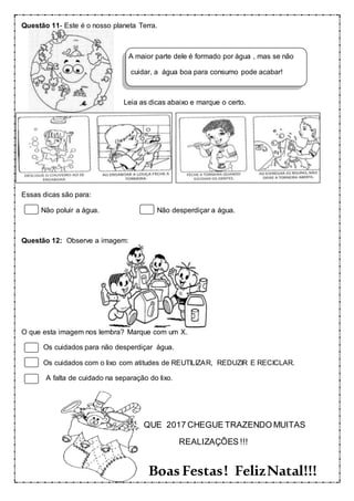 Questão 11- Este é o nosso planeta Terra.
A maior parte dele é formado por água , mas se não
cuidar, a água boa para consumo pode acabar!
Leia as dicas abaixo e marque o certo.
Essas dicas são para:
Não poluir a água. Não desperdiçar a água.
Questão 12: Observe a imagem:
O que esta imagem nos lembra? Marque com um X.
Os cuidados para não desperdiçar água.
Os cuidados com o lixo com atitudes de REUTILIZAR, REDUZIR E RECICLAR.
A falta de cuidado na separação do lixo.
QUE 2017 CHEGUE TRAZENDO MUITAS
REALIZAÇÕES !!!
Boas Festas! FelizNatal!!!
 