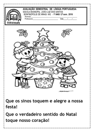 Que os sinos toquem e alegre a nossa
festa!
Que o verdadeiro sentido do Natal
toque nosso coração!
AVALIAÇÃO SEMESTRAL DE LÍNGUA PORTUGUESA
ESCOLA MUNICIPAL JOÃO LUIZ DOS SANTOS
BONFINÓPOLIS DE MINAS- MG - 1º ANO / 2º sem. 2016
Aluno(a):______________________________________________________
Professora:______________________________ Data_____/_____/_____
 