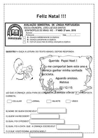 Feliz Natal !!!
QUESTÃO 1- OUÇA A LEITURA DO TEXTO ABAIXO, DEPOIS RESPONDA:
Querido Papai Noel !
Eu me comportei bem este ano e
mereço ganhar minha sonhada
bicicleta.
Aguardo ansioso.
Mateus
02/12/15
a)O QUE A CRIANÇA USOU PARA SE COMUNICAR ? MARQUE COM UM X A RESPOSTA
CORRETA.
CELULAR JORNAL BILHETE VÍDEO
B) NOME DE QUEM ESCREVEU?
C) QUEM VAI RECEBER?
D) QUAL FOI O PEDIDO?
E) QUAL FOI A DATA QUE A CRIANÇA ESCREVEU?
F) O QUE VOCÊ PEDIRIA AO PAPAI NOEL?
AVALIAÇÃO SEMESTRAL DE LÍNGUA PORTUGUESA
ESCOLA MUNICIPAL JOÃO LUIZ DOS SANTOS
BONFINÓPOLIS DE MINAS- MG - 1º ANO / 2º sem. 2016
Aluno(a):______________________________________________________
Professora:______________________________ Data_____/_____/_____
A – Alcançou satisfatoriamente os objetivos.
B – Alcançou parcialmente os objetivos.
C – Com um pouco mais de esforço, alcançará os objetivos
 