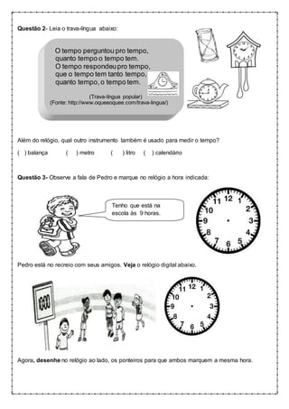 Questão 2- Leia o trava-língua abaixo:
O tempo perguntou pro tempo,
quanto tempo o tempo tem.
O tempo respondeupro tempo,
que o tempo tem tanto tempo,
quanto tempo,o tempo tem.
(Trava-língua popular)
(Fonte: http://www.oqueeoquee.com/trava-lingua/)
Além do relógio, qual outro instrumento também é usado para medir o tempo?
( ) balança ( ) metro ( ) litro ( ) calendário
Questão 3- Observe a fala de Pedro e marque no relógio a hora indicada:
Pedro está no recreio com seus amigos. Veja o relógio digital abaixo.
Agora, desenhe no relógio ao lado, os ponteiros para que ambos marquem a mesma hora.
Tenho que está na
escola às 9 horas.
 